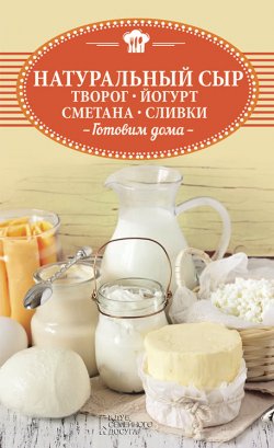 Книга "Натуральный сыр, творог, йогурт, сметана, сливки. Готовим дома" – , 2018