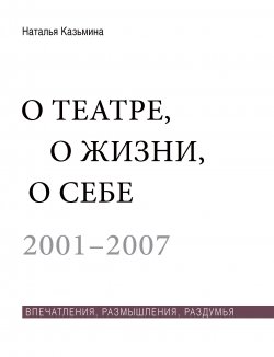 Книга "О театре, о жизни, о себе. Впечатления, размышления, раздумья. Том 1. 2001–2007" – Наталья Казьмина, 2017
