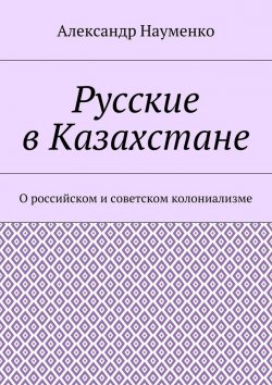 Книга "Русские в Казахстане. О российском и советском колониализме" – Александр Науменко