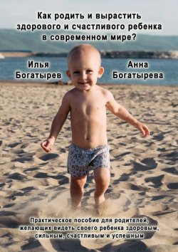 Книга "Как родить и вырастить здорового и счастливого ребенка в современном мире?" – Анна Богатырева, Илья Богатырев, 2015