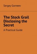 The Stock Grail Disclosing the Secret. A Practical Guide (Sergey Gorneev)