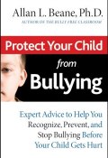 Protect Your Child from Bullying. Expert Advice to Help You Recognize, Prevent, and Stop Bullying Before Your Child Gets Hurt ()