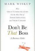 Dont Be That Boss. How Great Communicators Get the Most Out of Their Employees and Their Careers ()