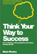 Think Your Way To Success. How to Develop a Winning Mindset and Achieve Amazing Results ()