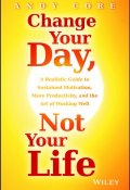 Change Your Day, Not Your Life. A Realistic Guide to Sustained Motivation, More Productivity and the Art Of Working Well ()