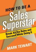 How to Be a Sales Superstar. Break All the Rules and Succeed While Doing It ()