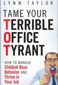 Tame Your Terrible Office Tyrant. How to Manage Childish Boss Behavior and Thrive in Your Job ()