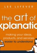 The Art of Explanation. Making your Ideas, Products, and Services Easier to Understand ()