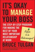 Its Okay to Manage Your Boss. The Step-by-Step Program for Making the Best of Your Most Important Relationship at Work ()