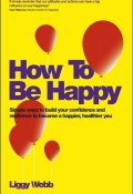 How To Be Happy. How Developing Your Confidence, Resilience, Appreciation and Communication Can Lead to a Happier, Healthier You ()