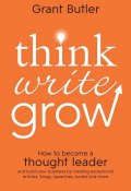 Think Write Grow. How to Become a Thought Leader and Build Your Business by Creating Exceptional Articles, Blogs, Speeches, Books and More ()