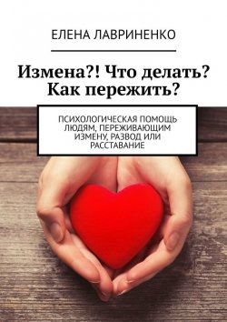 Книга "Измена?! Что делать? Как пережить? Психологическая помощь людям, переживающим измену, развод или расставание" – Елена Лавриненко