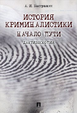 Книга "История криминалистики. Начало пути. Дактилоскопия" – А. И. Бастрыкин, 2017