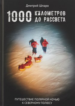 Книга "1000 километров до рассвета. Путешествие полярной ночью к Северному полюсу" – Дмитрий Шпаро, 2018