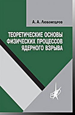 Книга "Теоретические основы физических процессов ядерного взрыва" – А. А. Любомудров, 2017