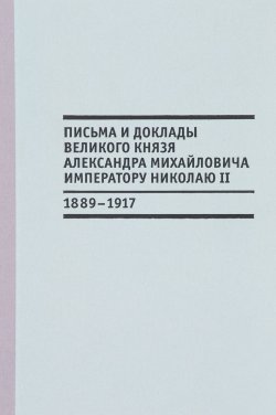 Книга "Письма и доклады великого князя Александра Михайловича императору Николаю II (1889-1917)" – , 2017