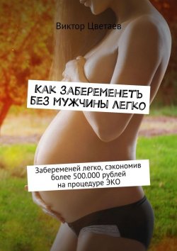 Книга "Как забеременеть без мужчины легко. Забеременей легко, сэкономив более 500.000 рублей на процедуре ЭКО" – Виктор Цветаев