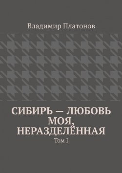Книга "Сибирь – любовь моя, неразделённая. Том I" – Владимир Платонов