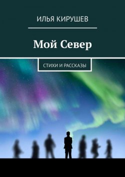 Книга "Мой Север. Стихи и рассказы" – Илья Кирушев