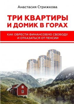 Книга "Три квартиры и домик в горах. Как обрести финансовую свободу и отказаться от пенсии" – Анастасия Стрижкова