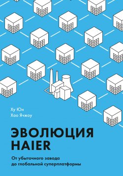 Книга "Эволюция Haier. От убыточного завода до глобальной суперплатформы" – Ху Юн, Хао Ячжоу, 2016