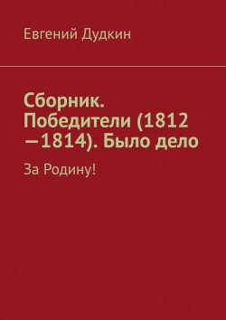 Книга "Сборник. Победители (1812-1814). Было дело. За Родину!" – Евгений Дудкин