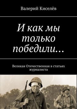 Книга "И как мы только победили… Великая Отечественная в статьях журналиста" – Валерий Киселев, Валерий Киселёв