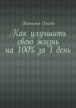 Книга "Как улучшить свою жизнь на 100% за 1 день" – Татьяна Огнева