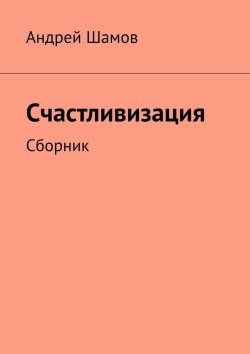 Книга "Счастливизация. Сборник" – Андрей Шамов