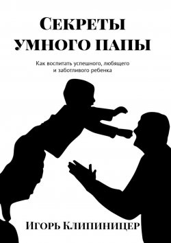 Книга "Секреты умного папы. Как воспитать успешного, любящего и заботливого ребенка" – Игорь Клипиницер