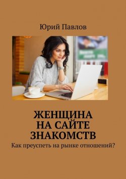 Книга "Женщина на сайте знакомств. Как преуспеть на рынке отношений?" – Юрий Павлов