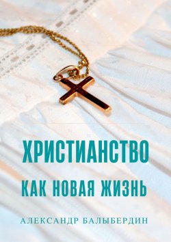 Книга "Христианство как новая жизнь. Беседы о главном" – Александр Балыбердин