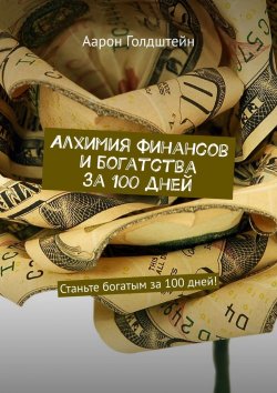 Книга "Алхимия финансов и богатства за 100 дней. Станьте богатым за 100 дней!" – Аарон Голдштейн