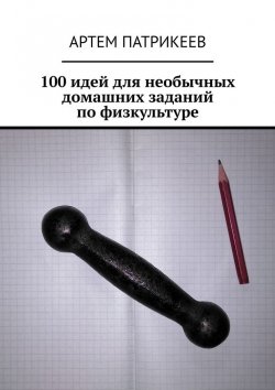 Книга "100 идей для необычных домашних заданий по физкультуре" – Артем Патрикеев