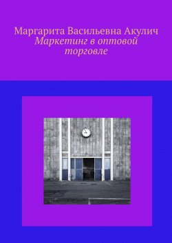 Книга "Маркетинг в оптовой торговле" – Маргарита Акулич, Маргарита Акулич