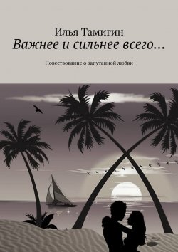 Книга "Важнее и сильнее всего… Повествование о запутанной любви" – Илья Тамигин
