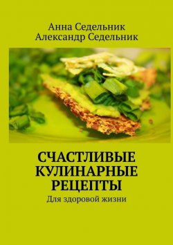 Книга "Счастливые кулинарные рецепты. Для здоровой жизни" – Александр Седельник, Анна Седельник