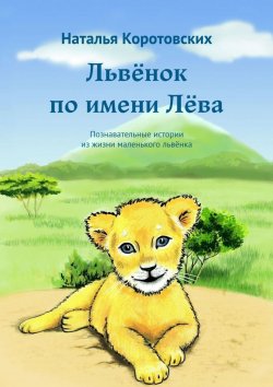 Книга "Львёнок по имени Лёва. Познавательные истории из жизни маленького львёнка" – Наталья Коротовских