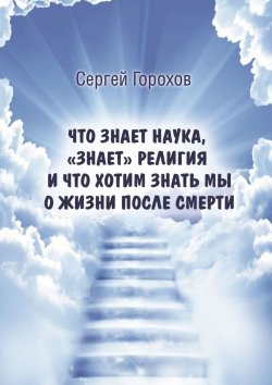 Книга "Что знает наука, «знает» религия и что хотим знать мы о жизни после смерти" – Сергей Горохов