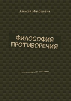 Книга "Философия противоречия. Цитаты парнишки из Москвы" – Алексей Милошевич