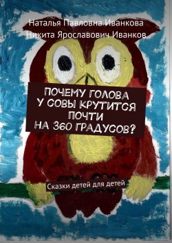 Книга "Почему голова у совы крутится почти на 360 градусов? Сказки детей для детей" – Наталья Иванкова, Никита Иванков