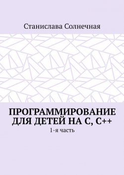 Книга "Программирование для детей на С, С++. 1-я часть" – Станислава Солнечная