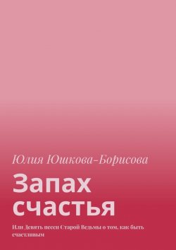 Книга "Запах счастья. Или Девять песен Старой Ведьмы о том, как быть счастливым" – Юлия Юшкова-Борисова