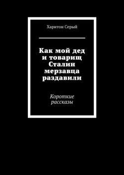 Книга "Как мой дед и товарищ Сталин мерзавца раздавили. Короткие рассказы" – Харитон Серый