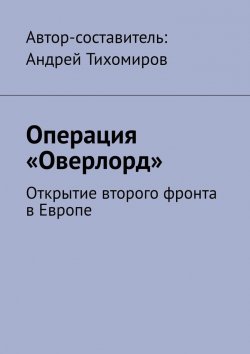 Книга "Операция «Оверлорд». Открытие второго фронта в Европе" – Андрей Тихомиров