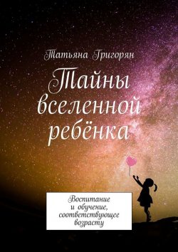 Книга "Тайны вселенной ребёнка. Воспитание и обучение, соответствующее возрасту" – Татьяна Григорян