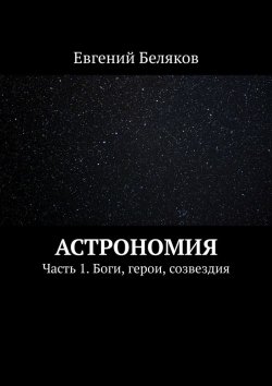 Книга "Астрономия. Часть 1. Боги, герои, созвездия" – Евгений Беляков