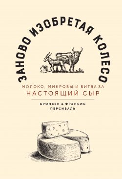 Книга "Заново изобретая колесо / Молоко, микробы и битва за настоящий сыр" – Бронвен Персиваль, Фрэнсис Персиваль, 2017
