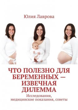 Книга "Что полезно для беременных – извечная дилемма. Исследования, медицинские показания, советы" – Юлия Лаврова