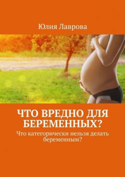 Книга "Что вредно для беременных? Что категорически нельзя делать беременным?" – Юлия Лаврова
